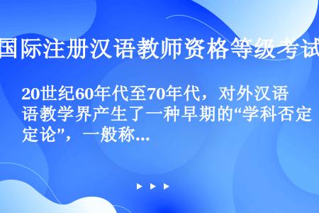 20世纪60年代至70年代，对外汉语教学界产生了一种早期的“学科否定论”，一般称为____。