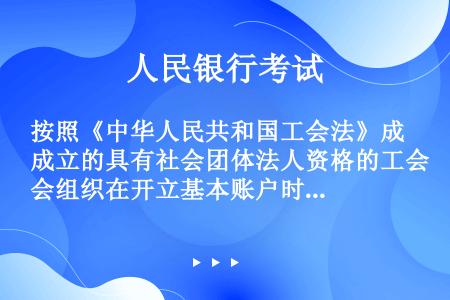 按照《中华人民共和国工会法》成立的具有社会团体法人资格的工会组织在开立基本账户时，应向开户行出具（）
