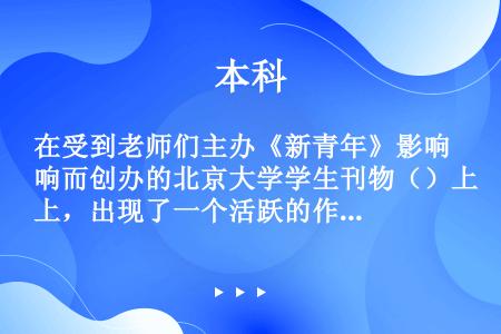 在受到老师们主办《新青年》影响而创办的北京大学学生刊物（）上，出现了一个活跃的作家群。