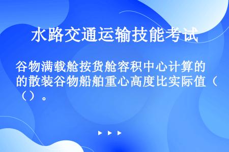 谷物满载舱按货舱容积中心计算的散装谷物船舶重心高度比实际值（）。