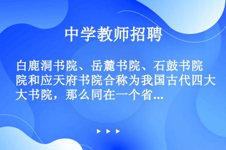 白鹿洞书院、岳麓书院、石鼓书院和应天府书院合称为我国古代四大书院，那么同在一个省份的书院是：