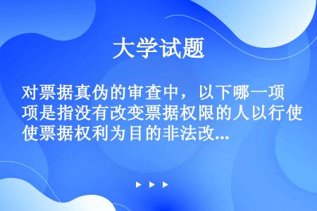 对票据真伪的审查中，以下哪一项是指没有改变票据权限的人以行使票据权利为目的非法改变除签章以外的记载事...