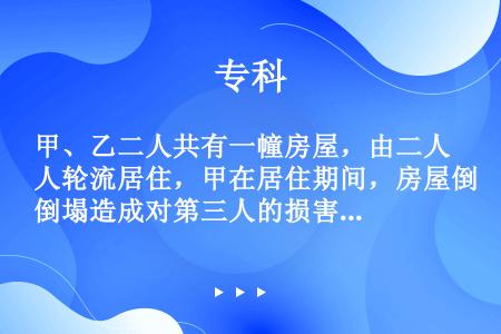 甲、乙二人共有一幢房屋，由二人轮流居住，甲在居住期间，房屋倒塌造成对第三人的损害，该损害应由（）