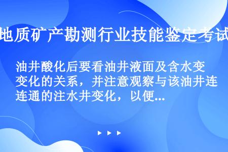 油井酸化后要看油井液面及含水变化的关系，并注意观察与该油井连通的注水井变化，以便必要时调整注水井的（...