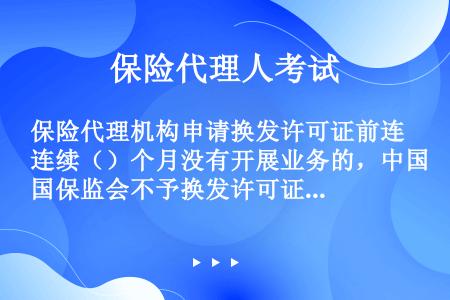 保险代理机构申请换发许可证前连续（）个月没有开展业务的，中国保监会不予换发许可证。