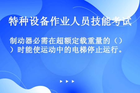 制动器必需在超额定载重量的（）时能使运动中的电梯停止运行。