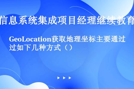 GeoLocation获取地理坐标主要通过如下几种方式（）