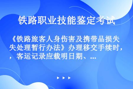 《铁路旅客人身伤害及携带品损失处理暂行办法》办理移交手续时，客运记录应载明日期、车次，旅客姓名、性别...