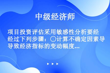 项目投资评估采用敏感性分析要经过下列步骤：①计算不确定因素导致经济指标的变动幅度;②确定影响因素;③...