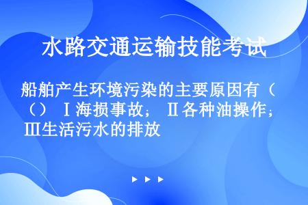 船舶产生环境污染的主要原因有（） Ⅰ海损事故； Ⅱ各种油操作； Ⅲ生活污水的排放