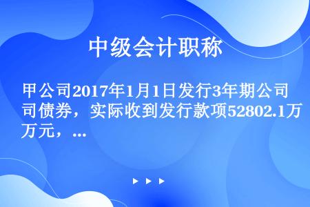 甲公司2017年1月1日发行3年期公司债券，实际收到发行款项52802.1万元，债券面值50000万...