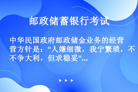 中华民国政府邮政储金业务的经营方针是：“人嫌细微，我宁繁琐，不争大利，但求稳妥”。