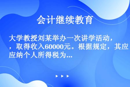 大学教授刘某举办一次讲学活动，取得收入60000元。根据规定，其应纳个人所得税为（）元。