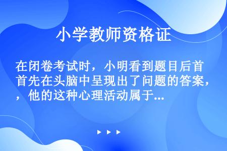 在闭卷考试时，小明看到题目后首先在头脑中呈现出了问题的答案，他的这种心理活动属于(    )