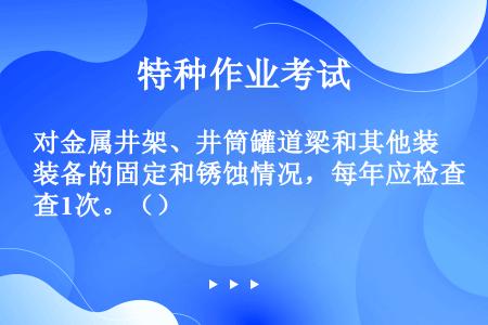 对金属井架、井筒罐道梁和其他装备的固定和锈蚀情况，每年应检查1次。（）