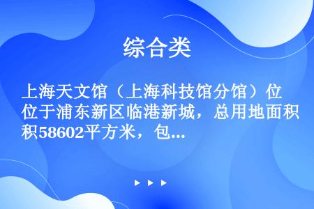 上海天文馆（上海科技馆分馆）位于浦东新区临港新城，总用地面积58602平方米，包括一幢主体建筑，以及...