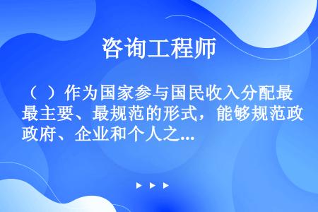 （  ）作为国家参与国民收入分配最主要、最规范的形式，能够规范政府、企业和个人之间的分配关系。