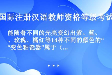 能随着不同的光亮变幻出紫、蓝、玫瑰、橘红等14种不同的颜色的“变色釉瓷器”属于（　　）