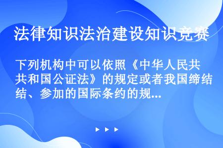 下列机构中可以依照《中华人民共和国公证法》的规定或者我国缔结、参加的国际条约的规定办理公证的部门是（...