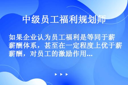 如果企业认为员工福利是等同于薪酬体系，甚至在一定程度上优于薪酬，对员工的激励作用更有意义时，将采取（...