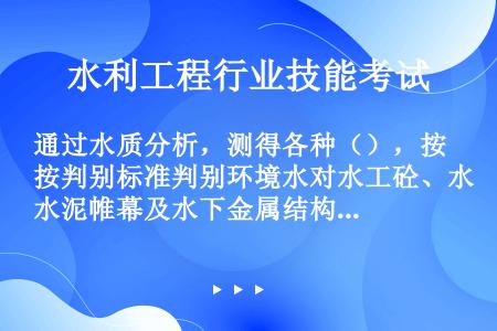 通过水质分析，测得各种（），按判别标准判别环境水对水工砼、水泥帷幕及水下金属结构的侵蚀程度，以便采取...