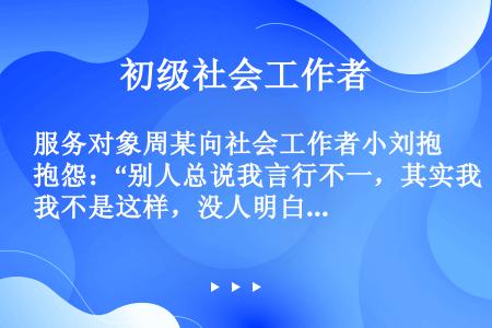 服务对象周某向社会工作者小刘抱怨：“别人总说我言行不一，其实我不是这样，没人明白我的苦衷。”小刘说：...