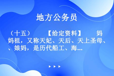 （十五）　　【给定资料】　　妈祖，又称天妃、天后、天上圣母、娘妈，是历代船工、海员和渔民共同信奉的神...