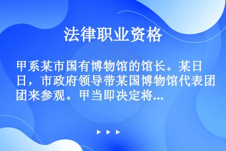 甲系某市国有博物馆的馆长。某日，市政府领导带某国博物馆代表团来参观。甲当即决定将本馆收藏的一件战国时...