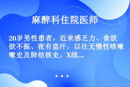 20岁男性患者，近来感乏力、食欲不振、夜有盗汗，以往无慢性咳嗽史及肺结核史，X线胸片检查发现右上肺一...