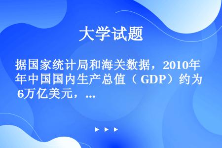 据国家统计局和海关数据，2010年中国国内生产总值（ GDP）约为 6万亿美元，出口贸易额约为 15...