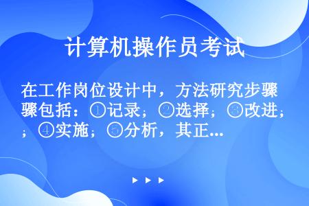 在工作岗位设计中，方法研究步骤包括：①记录；②选择；③改进；④实施；⑤分析，其正确顺序是（　　）。