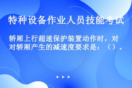 轿厢上行超速保护装置动作时，对轿厢产生的减速度要求是：（）。