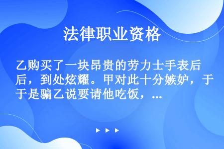 乙购买了一块昂贵的劳力士手表后，到处炫耀。甲对此十分嫉妒，于是骗乙说要请他吃饭，在吃饭的时候将乙灌醉...