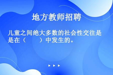 儿童之间绝大多数的社会性交往是在（　　）中发生的。