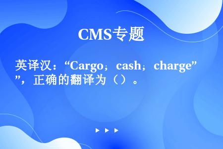 英译汉：“Cargo；cash；charge”，正确的翻译为（）。