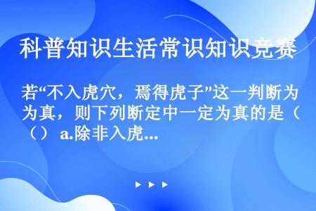 若“不入虎穴，焉得虎子”这一判断为真，则下列断定中一定为真的是（） a.除非入虎穴，否则不能得虎子；...