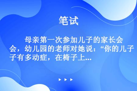 　　母亲第一次参加儿子的家长会，幼儿园的老师对她说：“你的儿子有多动症，在椅子上连三分钟都坐不住。你...