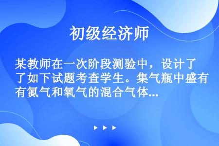 某教师在一次阶段测验中，设计了如下试题考查学生。集气瓶中盛有氮气和氧气的混合气体（体积比为4：1），...