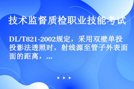 DL/T821-2002规定，采用双壁单投影法透照时，射线源至管子外表面的距离，当小于或等于15mm...