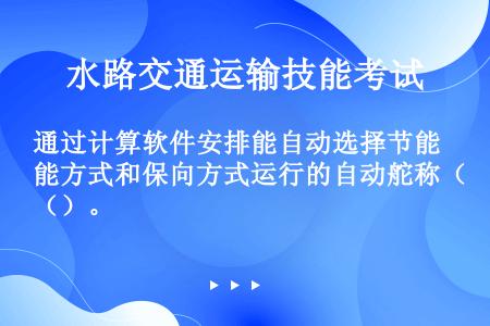 通过计算软件安排能自动选择节能方式和保向方式运行的自动舵称（）。