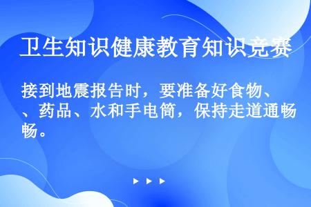 接到地震报告时，要准备好食物、药品、水和手电筒，保持走道通畅。