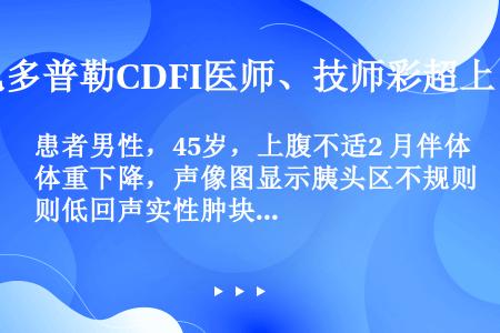 患者男性，45岁，上腹不适2 月伴体重下降，声像图显示胰头区不规则低回声实性肿块，边界不清，呈蟹足状...