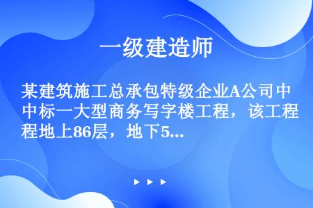 某建筑施工总承包特级企业A公司中标一大型商务写字楼工程，该工程地上86层，地下5层，结构为钢结构一混...