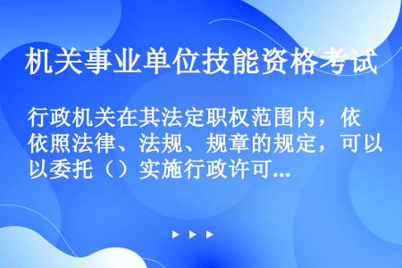 行政机关在其法定职权范围内，依照法律、法规、规章的规定，可以委托（）实施行政许可。