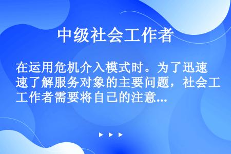 在运用危机介入模式时。为了迅速了解服务对象的主要问题，社会工作者需要将自己的注意力集中在服务对象的(...