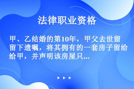 甲、乙结婚的第10年，甲父去世留下遗嘱，将其拥有的一套房子留给甲，并声明该房屋只归甲一人所有。下列哪...