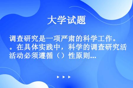 调查研究是一项严肃的科学工作。在具体实践中，科学的调查研究活动必须遵循（）性原则、实践性原则、群众性...