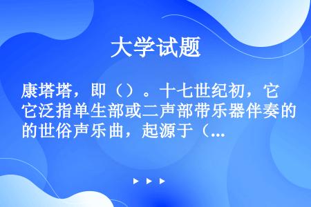 康塔塔，即（）。十七世纪初，它泛指单生部或二声部带乐器伴奏的世俗声乐曲，起源于（）。由于歌剧风格的流...