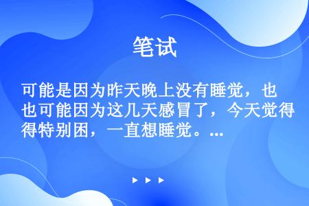 可能是因为昨天晚上没有睡觉，也可能因为这几天感冒了，今天觉得特别困，一直想睡觉。★他最近感冒了。（　...