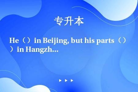He（）in Beijing, but his parts（）in Hangzhou.